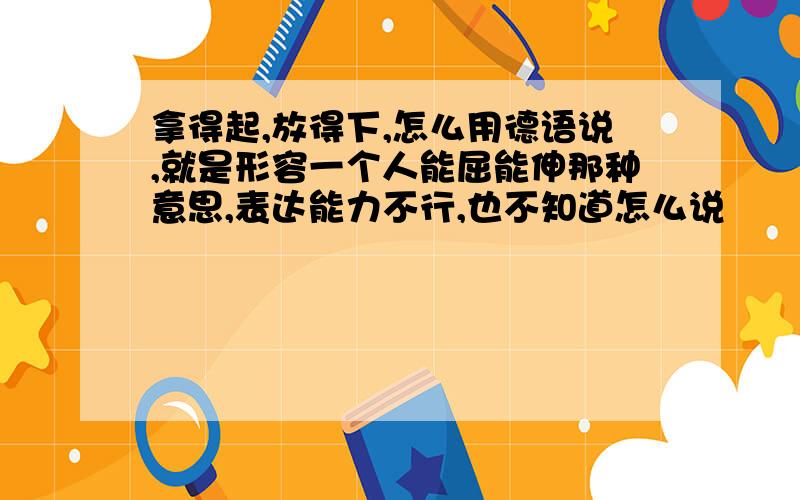 拿得起,放得下,怎么用德语说,就是形容一个人能屈能伸那种意思,表达能力不行,也不知道怎么说