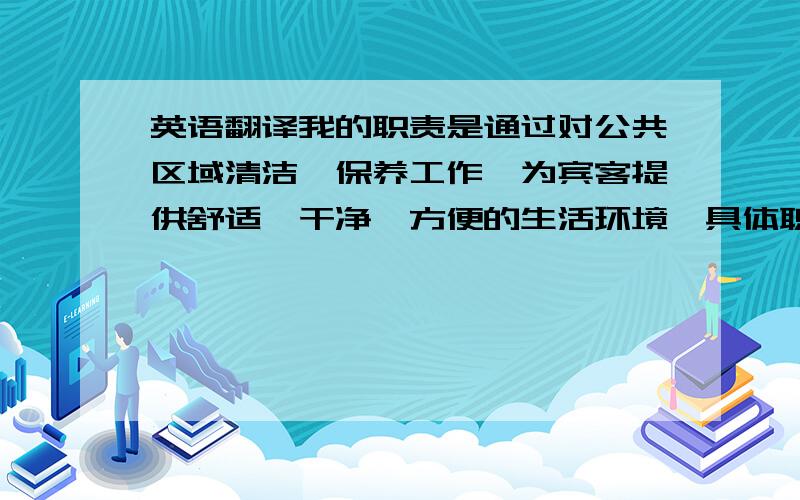 英语翻译我的职责是通过对公共区域清洁、保养工作,为宾客提供舒适、干净、方便的生活环境,具体职责有：1、根据领班的工作安排,清洁保养所属的公共区域.2、检查责任区域各种设备设施