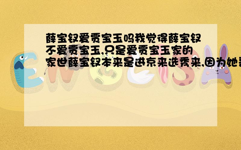 薛宝钗爱贾宝玉吗我觉得薛宝钗不爱贾宝玉,只是爱贾宝玉家的家世薛宝钗本来是进京来选秀来,因为她哥哥薛蟠犯了官司,她的秀女资格被取消了,没有办法她的妈妈就想把她嫁给贾宝玉