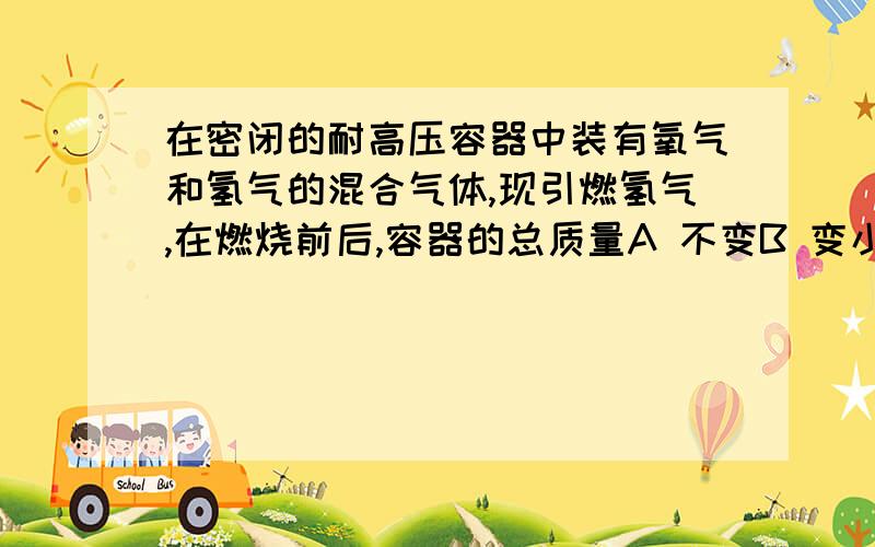 在密闭的耐高压容器中装有氧气和氢气的混合气体,现引燃氢气,在燃烧前后,容器的总质量A 不变B 变小C 变大D 无法判断（一定要讲明白,我非常非常急,要详细清楚的理由）看了你们的答案顺便