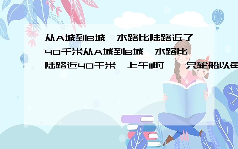 从A城到B城,水路比陆路近了40千米从A城到B城,水路比陆路近40千米,上午11时,一只轮船以每小时24千米的速度从A城向B城行驶,下午2时,一辆汽车以每小时40千米的速度从A城向B城行驶,轮船和汽车