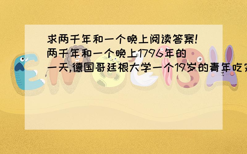 求两千年和一个晚上阅读答案!两千年和一个晚上1796年的一天,德国哥廷根大学一个19岁的青年吃完晚饭,开始做导师布置给他的数学题.//青年很有数学天赋,导师对他寄予厚望,每天都给他布置