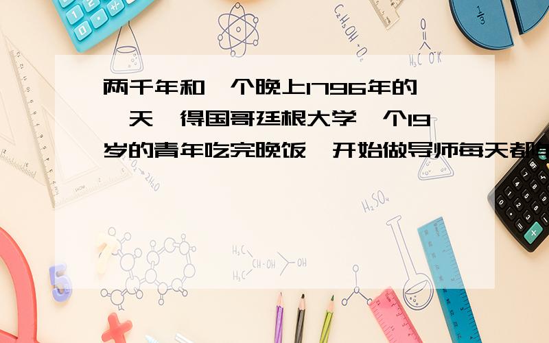 两千年和一个晚上1796年的一天,得国哥廷根大学一个19岁的青年吃完晚饭,开始做导师每天都单独布置给他的数学题.‖青年很有数学天赋,导师对他寄予厚望,每天都给他布置两道较难的数学题.