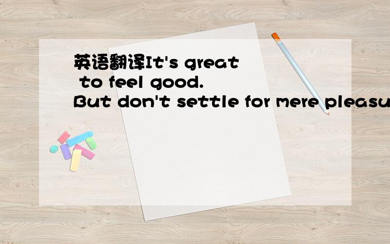 英语翻译It's great to feel good.But don't settle for mere pleasure when you can have joy and fulfillment instead.Enjoy yourself,and yet make it meaningful enjoyment.With each thing you do,stop and consider what value it will add to the quality of