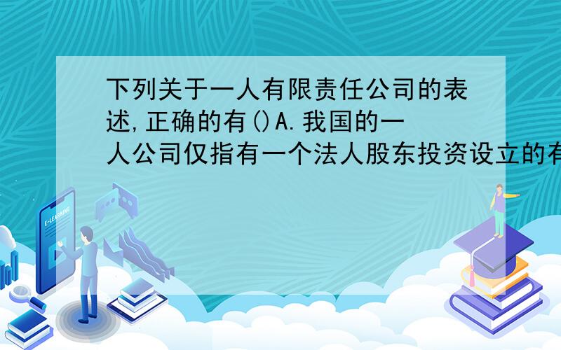 下列关于一人有限责任公司的表述,正确的有()A.我国的一人公司仅指有一个法人股东投资设立的有限责任公司B.一个自然人只能投资设立一个一人有限责任公司 C.一人有限责任公司的注册资本