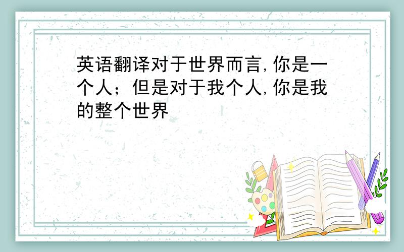 英语翻译对于世界而言,你是一个人；但是对于我个人,你是我的整个世界