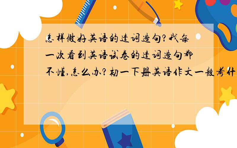 怎样做好英语的遣词造句?我每一次看到英语试卷的遣词造句都不懂,怎么办?初一下册英语作文一般考什么？英语书上有作文是关于学校生活，春节，圣诞节，还有什么喜欢住农村的或城市的