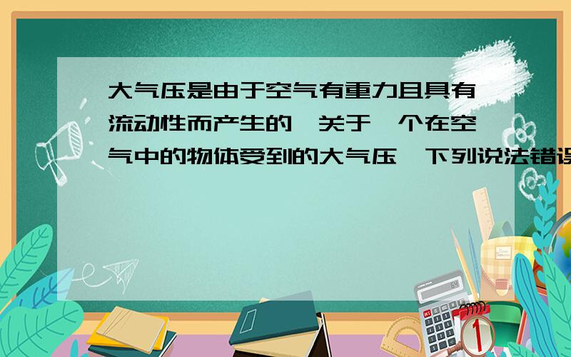 大气压是由于空气有重力且具有流动性而产生的,关于一个在空气中的物体受到的大气压,下列说法错误的是（）.A物体的顶部受到大气压 B物体的侧部受到大气压 C物体的全部都受到大气压 D物