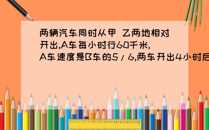 两辆汽车同时从甲 乙两地相对开出,A车每小时行60千米,A车速度是B车的5/6,两车开出4小时后相遇,甲 乙两地相距多少千米