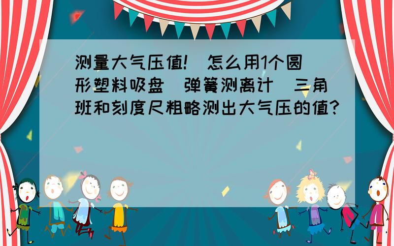 测量大气压值!．怎么用1个圆形塑料吸盘＼弹簧测离计＼三角班和刻度尺粗略测出大气压的值?