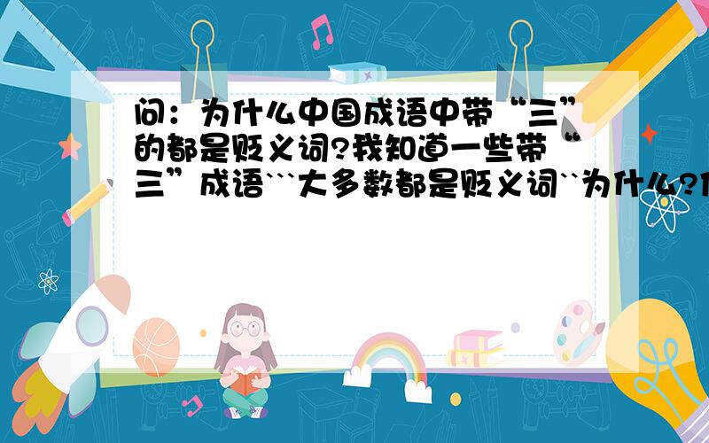 问：为什么中国成语中带“三”的都是贬义词?我知道一些带“三”成语```大多数都是贬义词``为什么?像 三天打鱼,两天晒网 三灾八难 三差两错 三妻四妾 三姑六婆 三心二意``````