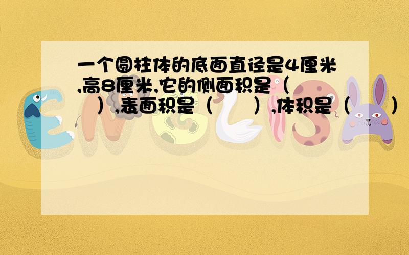 一个圆柱体的底面直径是4厘米,高8厘米,它的侧面积是（　　）,表面积是（　　）,体积是（　　）．还有：：： 一个圆柱体的底面周长是6.28分米,高2分米,它的侧面积是（　　）,表面积是（