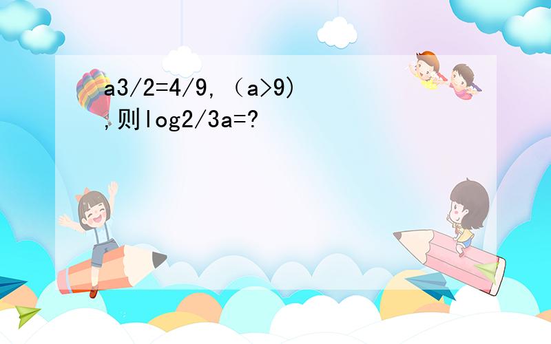 a3/2=4/9,（a>9),则log2/3a=?