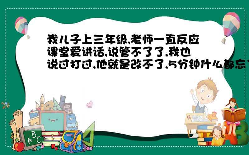 我儿子上三年级,老师一直反应课堂爱讲话,说管不了了,我也说过打过,他就是改不了,5分钟什么都忘了.我儿子很淘,无论在哪坐着,都不老实,其他的毛病没有,不打架,不骂人,就是话多,