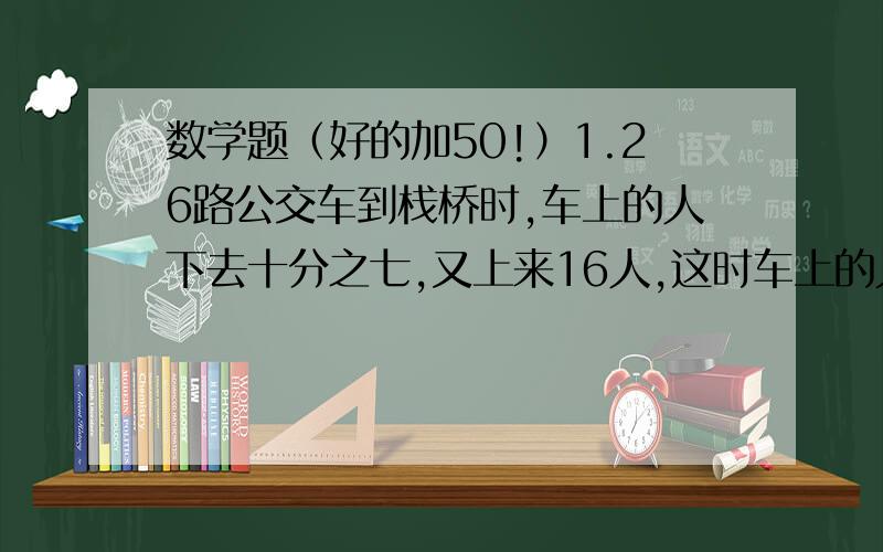 数学题（好的加50!）1.26路公交车到栈桥时,车上的人下去十分之七,又上来16人,这时车上的人数正好是原来的50％,请问汽车上原来多少人?2.某班45人,每人至少订阅一种报刊.有三分之二的人订《