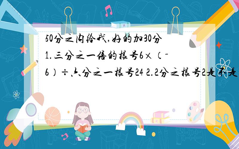 50分之内给我,好的加30分1.三分之一倍的根号6×（-6）÷六分之一根号24 2.2分之根号2是不是无理数?4.根号（9+49） -（根号3-2倍的根号2）² 5.六次根号16 × 根号8÷六次根号2