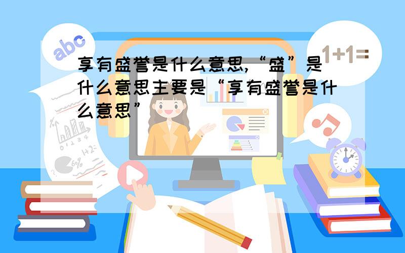 享有盛誉是什么意思,“盛”是什么意思主要是“享有盛誉是什么意思”