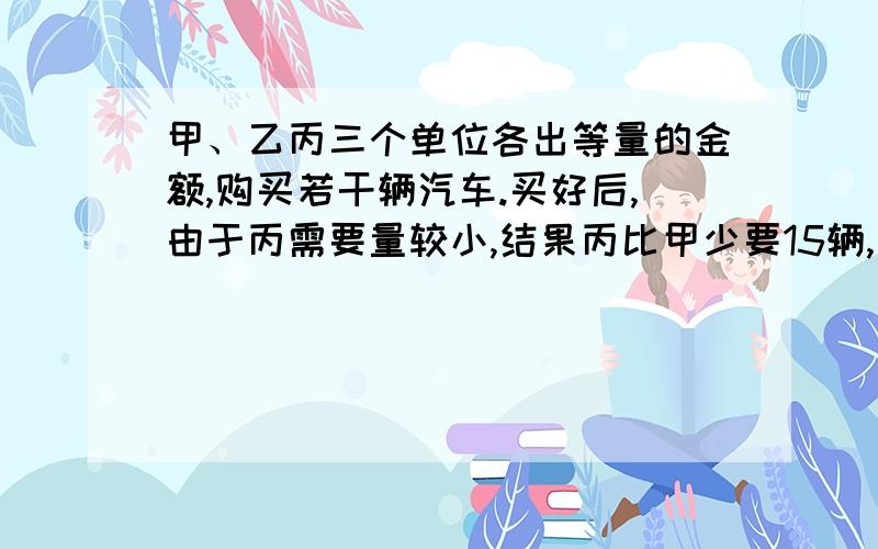 甲、乙丙三个单位各出等量的金额,购买若干辆汽车.买好后,由于丙需要量较小,结果丙比甲少要15辆,丙比乙少要15辆,甲、乙各偿还给丙9万元,每辆汽车的价格是多少?