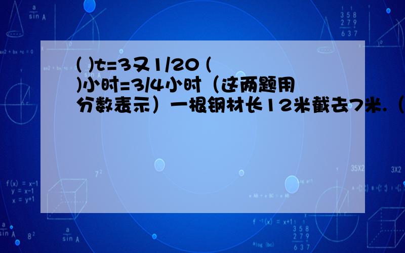 ( )t=3又1/20 ( )小时=3/4小时（这两题用分数表示）一根钢材长12米截去7米.（1）截去几分之几?（2）余下几分之几?每5kg白塘平均分成9包,每包的重量是总重量的几分之几?