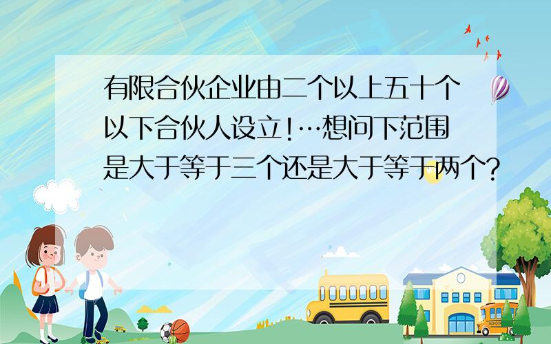 有限合伙企业由二个以上五十个以下合伙人设立!…想问下范围是大于等于三个还是大于等于两个?