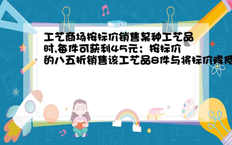 工艺商场按标价销售某种工艺品时,每件可获利45元；按标价的八五折销售该工艺品8件与将标价降低35元销售该工艺品12件所获利润相等.该工艺品每件的进价、标价分别是多少元?用一元一次方