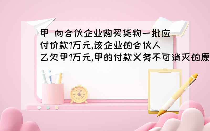 甲 向合伙企业购买货物一批应付价款1万元,该企业的合伙人乙欠甲1万元,甲的付款义务不可消灭的原因A.甲 向 该 企 业支付1万元B.乙 向该 企 业 支付1万元,同时了结乙对甲的债务-C.甲 以 对