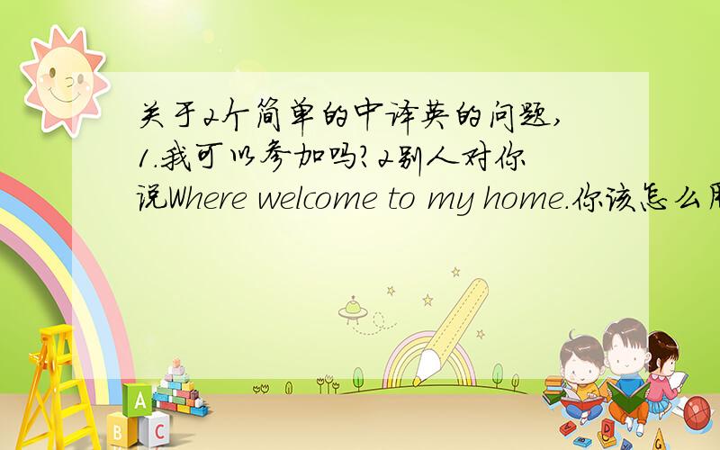 关于2个简单的中译英的问题,1.我可以参加吗?2别人对你说Where welcome to my home.你该怎么用英语答复?(中文带上)