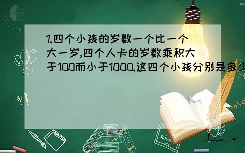 1.四个小孩的岁数一个比一个大一岁,四个人卡的岁数乘积大于100而小于1000.这四个小孩分别是多少岁?2.某