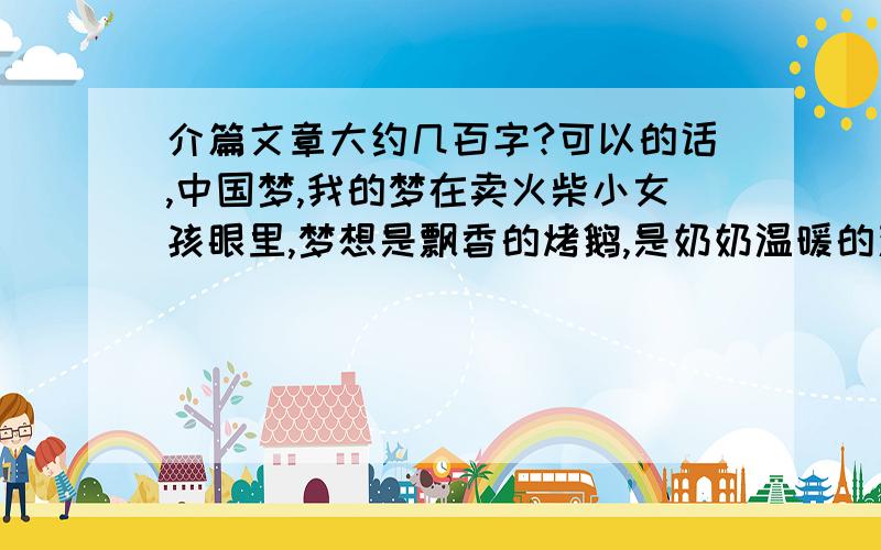 介篇文章大约几百字?可以的话,中国梦,我的梦在卖火柴小女孩眼里,梦想是飘香的烤鹅,是奶奶温暖的双臂.在邓亚萍眼里,梦想是坚持心中永不服输的信念.在“千手观音”邰丽华的眼里,梦想是