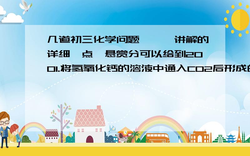 几道初三化学问题、、、讲解的详细一点、悬赏分可以给到2001.将氢氧化钙的溶液中通入CO2后形成的混合溶液称做A溶液.现在要从A溶液中回收到较纯的NaOH固体,加入略微过量的Ca(OH)2,经过_____