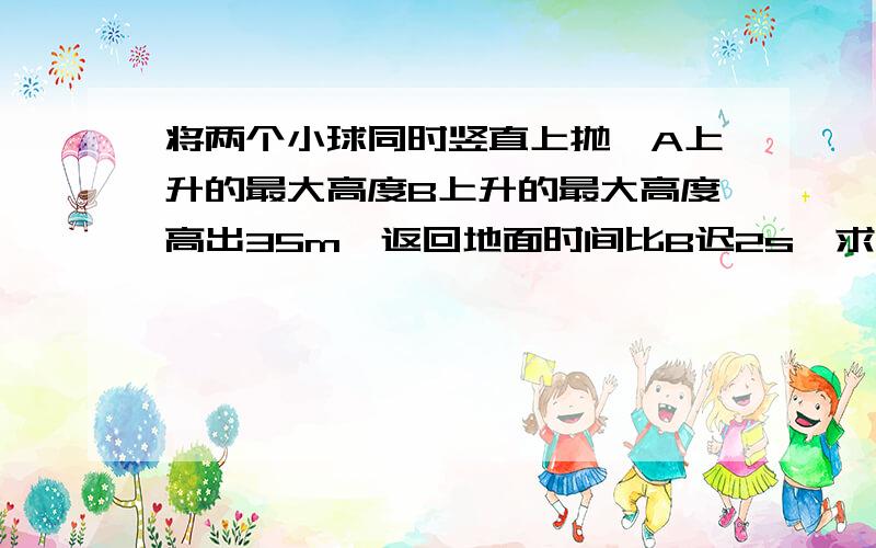 将两个小球同时竖直上抛,A上升的最大高度B上升的最大高度高出35m,返回地面时间比B迟2s,求：1A和B的初速度各是多少?2.A和B分别达到的最大高度?