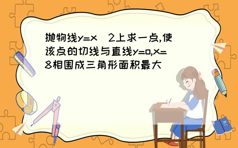 抛物线y=x^2上求一点,使该点的切线与直线y=o,x=8相围成三角形面积最大