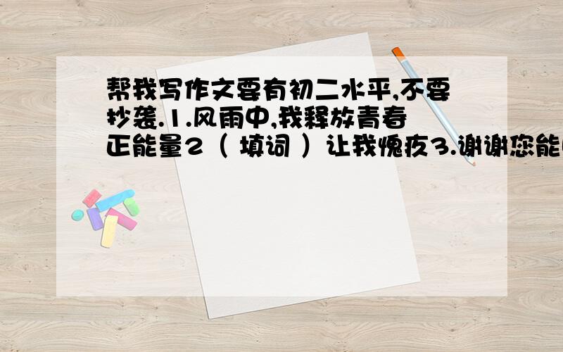 帮我写作文要有初二水平,不要抄袭.1.风雨中,我释放青春正能量2（ 填词 ）让我愧疚3.谢谢您能听我说每个至少650字