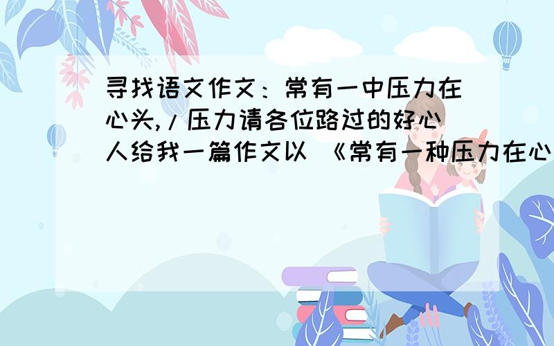 寻找语文作文：常有一中压力在心头,/压力请各位路过的好心人给我一篇作文以 《常有一种压力在心头》,或者,《压力》（也行）谢谢.