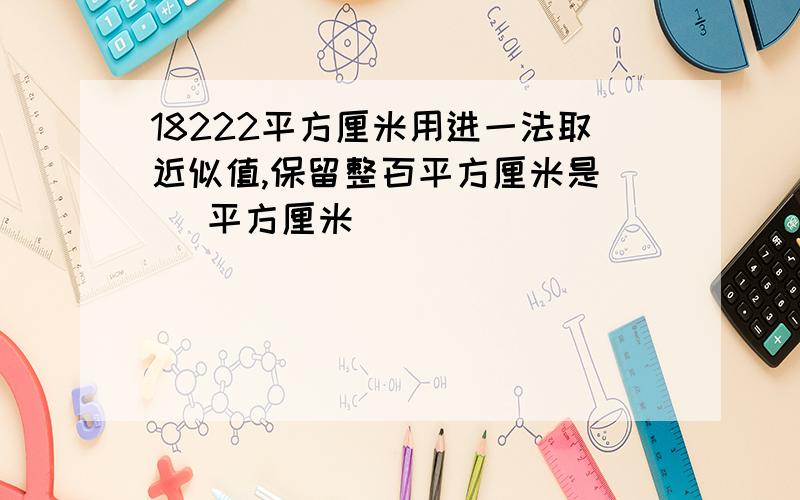 18222平方厘米用进一法取近似值,保留整百平方厘米是（ ）平方厘米