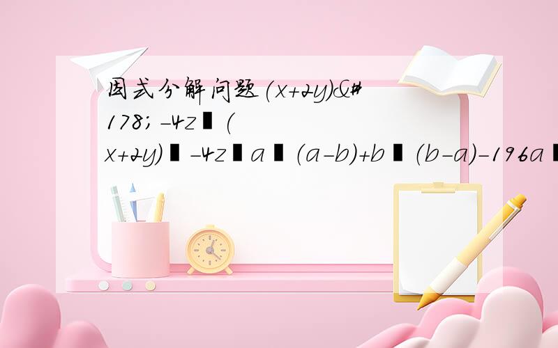 因式分解问题(x+2y)²-4z²(x+2y)²-4z²a²（a-b）+b²（b-a）-196a²b²+81x4次方y²4（x+2y）²-25（x-2y)²4(x+y+z)²-9(x-y-z)²急等着用