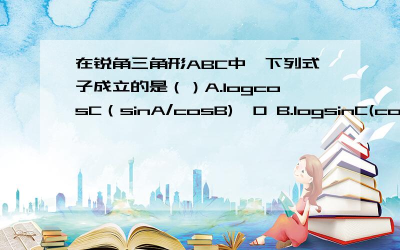 在锐角三角形ABC中,下列式子成立的是（）A.logcosC（sinA/cosB)＞0 B.logsinC(cosA/cosB)＞0C.logsinC(sinA/sinB)＞0 D.logsinC(cosA/sinB)＞0