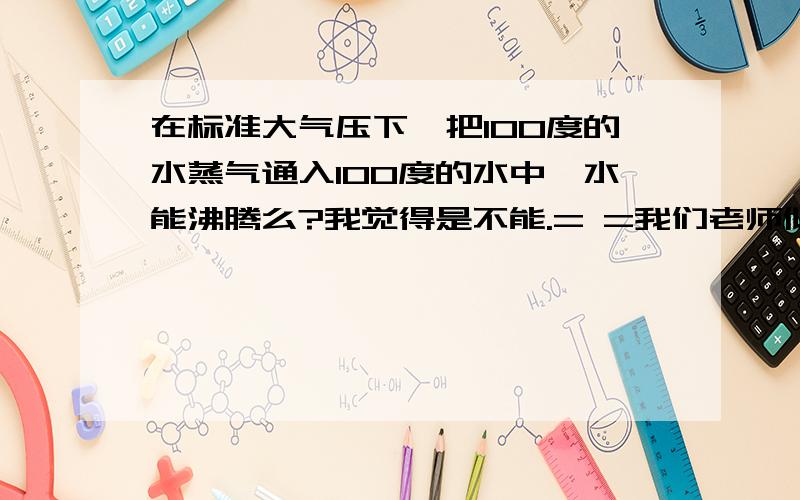 在标准大气压下,把100度的水蒸气通入100度的水中,水能沸腾么?我觉得是不能.= =我们老师似乎不认可= =