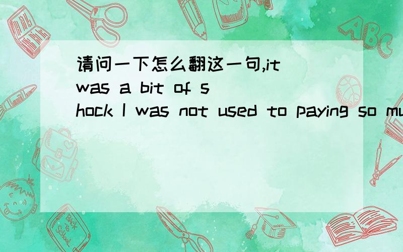 请问一下怎么翻这一句,it was a bit of shock I was not used to paying so much for a sandwich and a glass of beer.