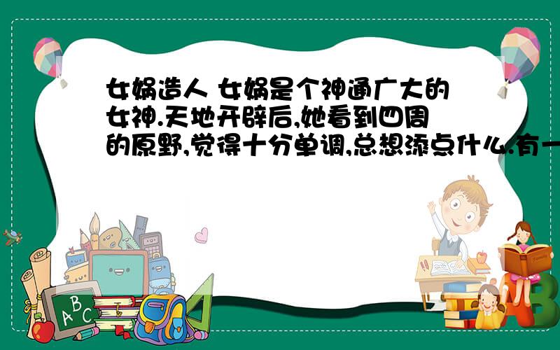 女娲造人 女娲是个神通广大的女神.天地开辟后,她看到四周的原野,觉得十分单调,总想添点什么.有一天,女娲来到一条小河边洗脸,河水照出了她的身影.她灵机一动,想让水中的那个影子和自己