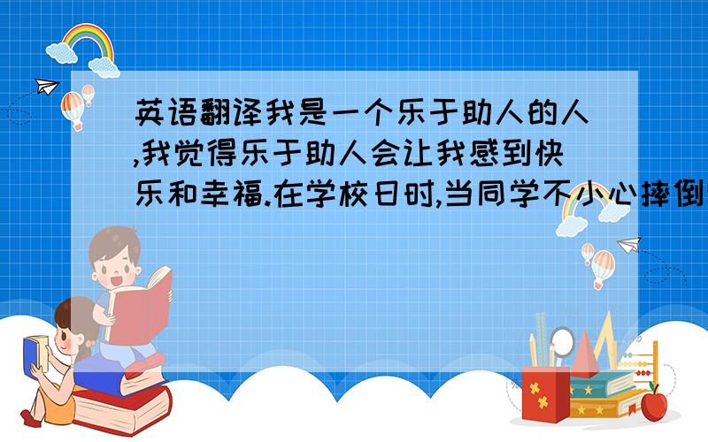 英语翻译我是一个乐于助人的人,我觉得乐于助人会让我感到快乐和幸福.在学校日时,当同学不小心摔倒我会去帮助他并且安慰他；当有同学的文具忘记在了家里,我会借给他.在周末时,我会帮