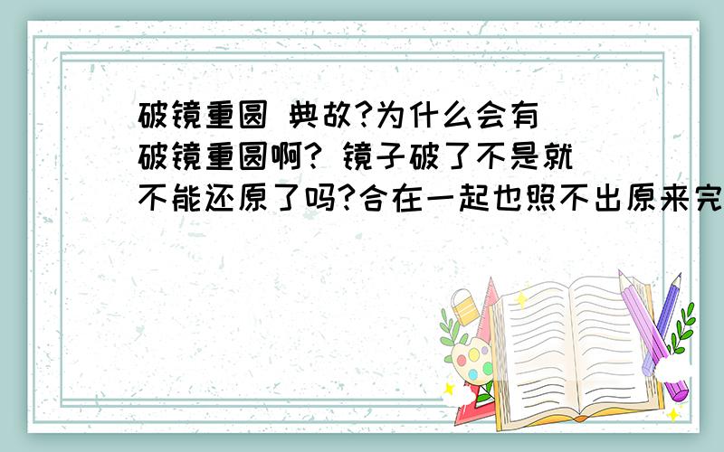 破镜重圆 典故?为什么会有 破镜重圆啊? 镜子破了不是就不能还原了吗?合在一起也照不出原来完整了啊? 那为什么又有“破镜重圆”这个成语呢?