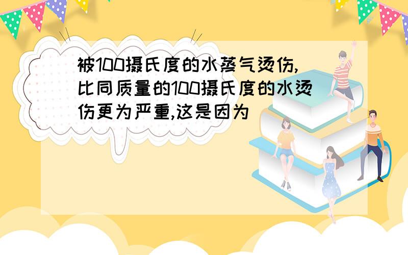 被100摄氏度的水蒸气烫伤,比同质量的100摄氏度的水烫伤更为严重,这是因为