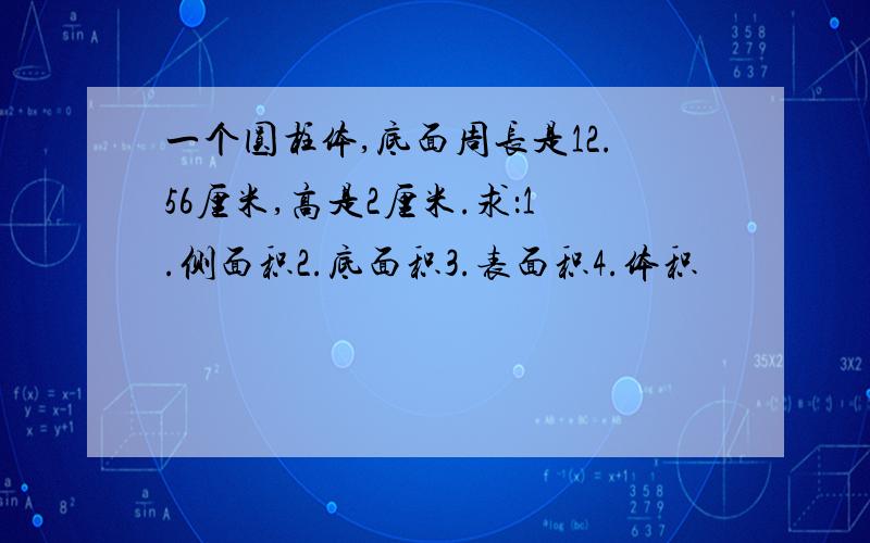 一个圆柱体,底面周长是12.56厘米,高是2厘米.求：1.侧面积2.底面积3.表面积4.体积