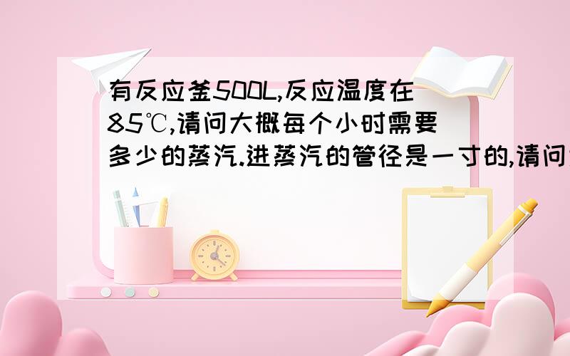 有反应釜500L,反应温度在85℃,请问大概每个小时需要多少的蒸汽.进蒸汽的管径是一寸的,请问大概一个小时大概要多少的蒸汽,