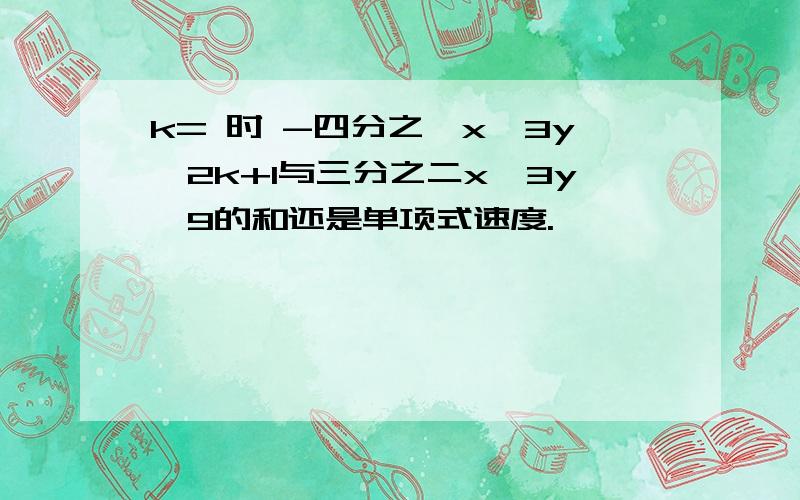 k= 时 -四分之一x^3y^2k+1与三分之二x^3y^9的和还是单项式速度.