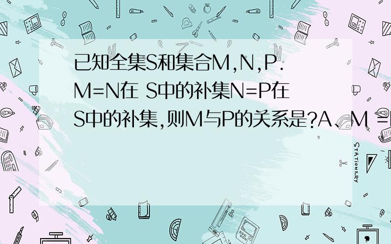 已知全集S和集合M,N,P.M=N在 S中的补集N=P在S中的补集,则M与P的关系是?A、M =P在S中的补集 B、M =P C、 P真包含于M D、 M真包含于P