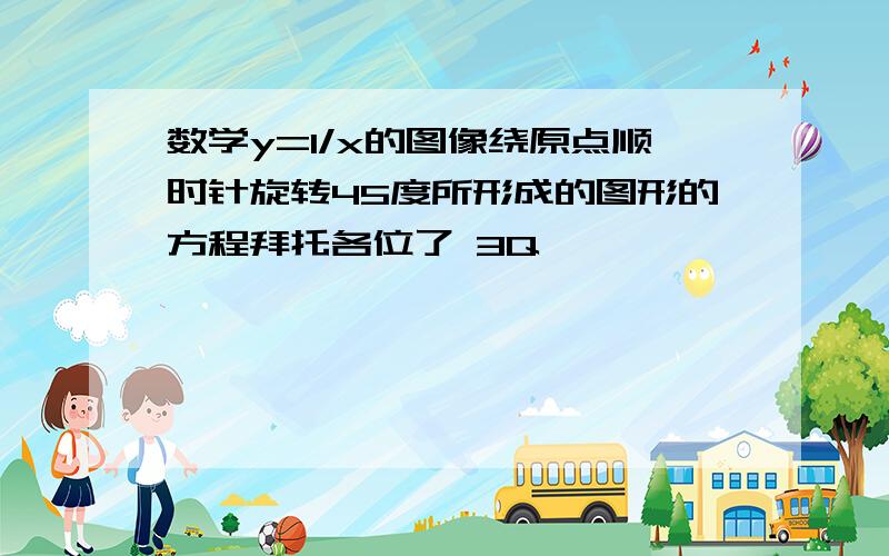 数学y=1/x的图像绕原点顺时针旋转45度所形成的图形的方程拜托各位了 3Q