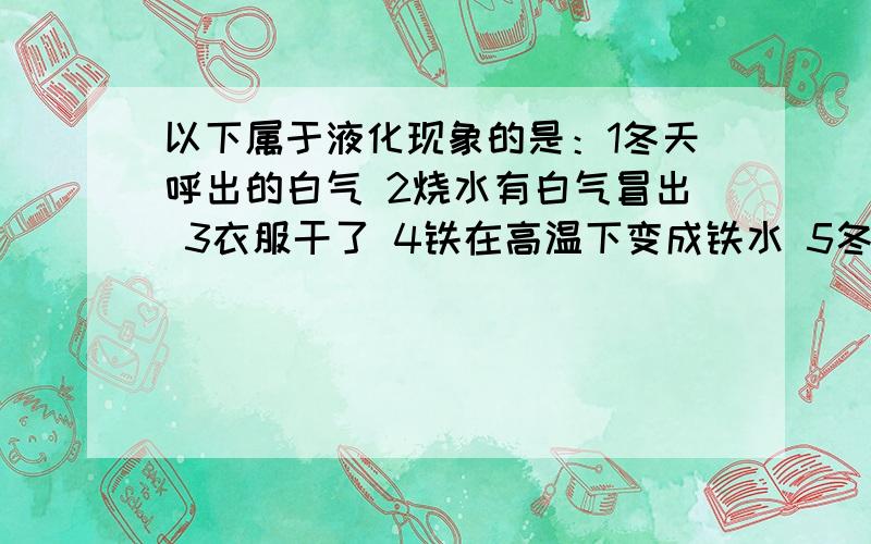 以下属于液化现象的是：1冬天呼出的白气 2烧水有白气冒出 3衣服干了 4铁在高温下变成铁水 5冬天倒水时眼镜有一层小水珠 6从冰箱拿出的水 一会儿杯身上有一层小水珠 7夏季下雨前 地上的