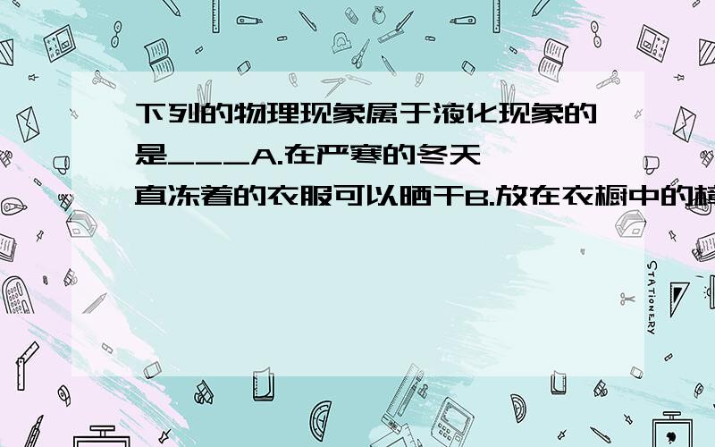 下列的物理现象属于液化现象的是___A.在严寒的冬天,一直冻着的衣服可以晒干B.放在衣橱中的樟脑丸会越来越小,最后“消失”了C.寒冷的冬天,在窗玻璃上有冰花D.夏天吃冰棒时,揭开包装纸后